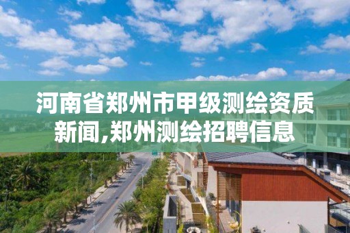 河南省郑州市甲级测绘资质新闻,郑州测绘招聘信息