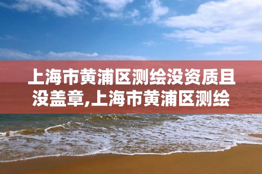 上海市黄浦区测绘没资质且没盖章,上海市黄浦区测绘没资质且没盖章的单位