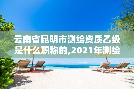 云南省昆明市测绘资质乙级是什么职称的,2021年测绘资质乙级人员要求。