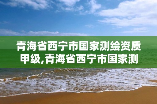 青海省西宁市国家测绘资质甲级,青海省西宁市国家测绘资质甲级企业名单