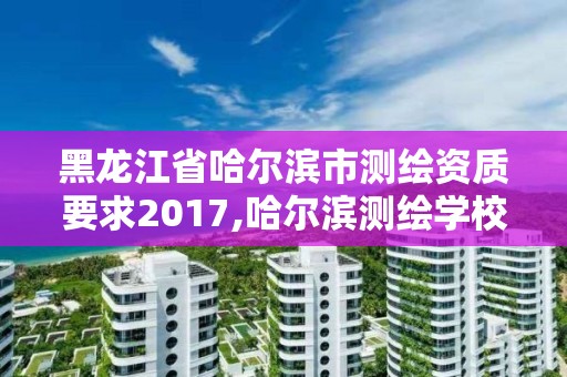 黑龙江省哈尔滨市测绘资质要求2017,哈尔滨测绘学校