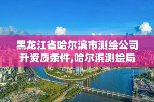 黑龙江省哈尔滨市测绘公司升资质条件,哈尔滨测绘局招聘