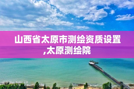 山西省太原市测绘资质设置,太原测绘院