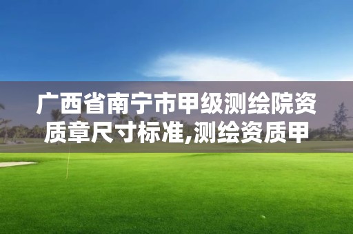 广西省南宁市甲级测绘院资质章尺寸标准,测绘资质甲级和乙级的区别。