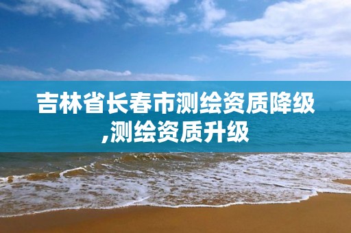 吉林省长春市测绘资质降级,测绘资质升级