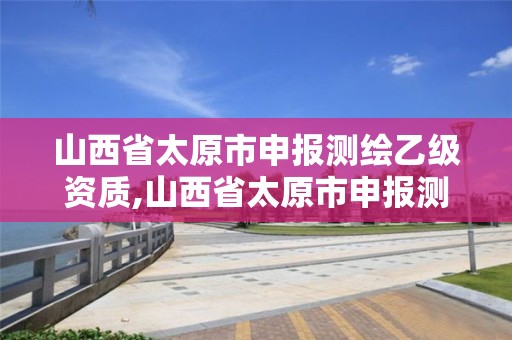 山西省太原市申报测绘乙级资质,山西省太原市申报测绘乙级资质企业名单