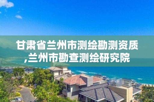 甘肃省兰州市测绘勘测资质,兰州市勘查测绘研究院