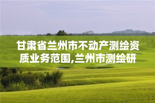 甘肃省兰州市不动产测绘资质业务范围,兰州市测绘研究院改企了吗。