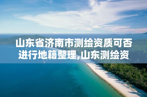 山东省济南市测绘资质可否进行地籍整理,山东测绘资质查询。