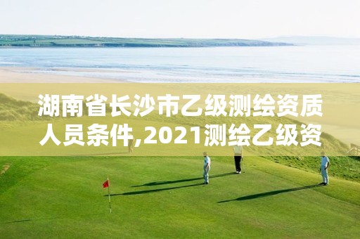 湖南省长沙市乙级测绘资质人员条件,2021测绘乙级资质要求