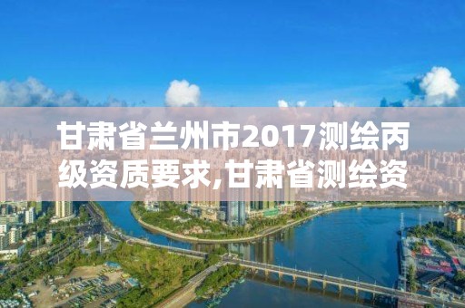 甘肃省兰州市2017测绘丙级资质要求,甘肃省测绘资质管理平台