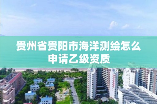 贵州省贵阳市海洋测绘怎么申请乙级资质