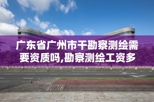 广东省广州市干勘察测绘需要资质吗,勘察测绘工资多少