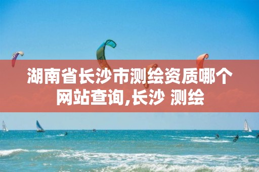 湖南省长沙市测绘资质哪个网站查询,长沙 测绘