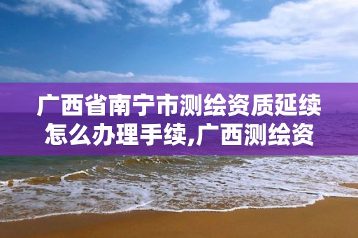 广西省南宁市测绘资质延续怎么办理手续,广西测绘资质审批和服务。