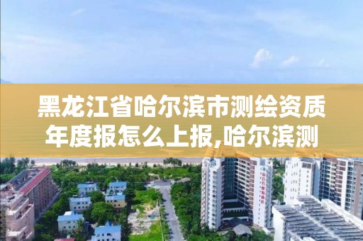 黑龙江省哈尔滨市测绘资质年度报怎么上报,哈尔滨测绘局工资怎么样