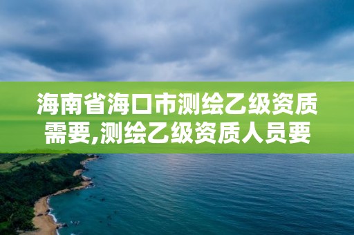 海南省海口市测绘乙级资质需要,测绘乙级资质人员要求