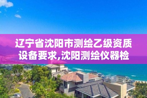 辽宁省沈阳市测绘乙级资质设备要求,沈阳测绘仪器检测单位