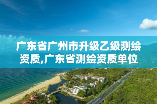 广东省广州市升级乙级测绘资质,广东省测绘资质单位名单