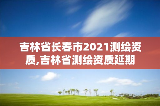 吉林省长春市2021测绘资质,吉林省测绘资质延期