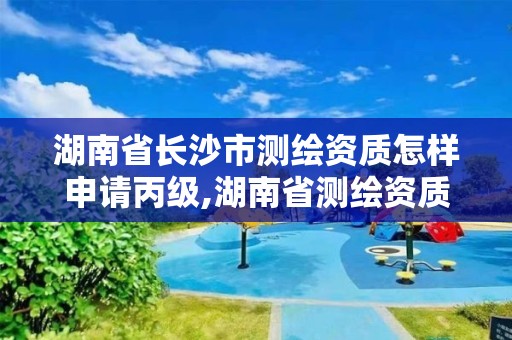 湖南省长沙市测绘资质怎样申请丙级,湖南省测绘资质查询