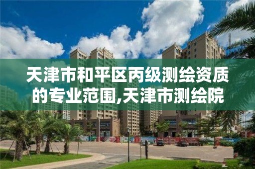 天津市和平区丙级测绘资质的专业范围,天津市测绘院怎么样