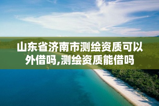 山东省济南市测绘资质可以外借吗,测绘资质能借吗