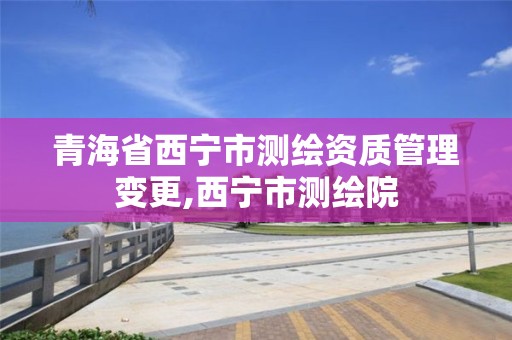 青海省西宁市测绘资质管理变更,西宁市测绘院