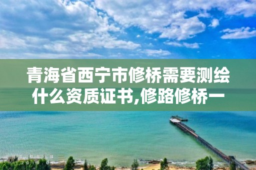 青海省西宁市修桥需要测绘什么资质证书,修路修桥一般需要什么资格证。