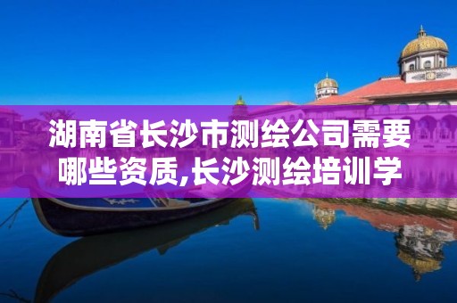 湖南省长沙市测绘公司需要哪些资质,长沙测绘培训学校