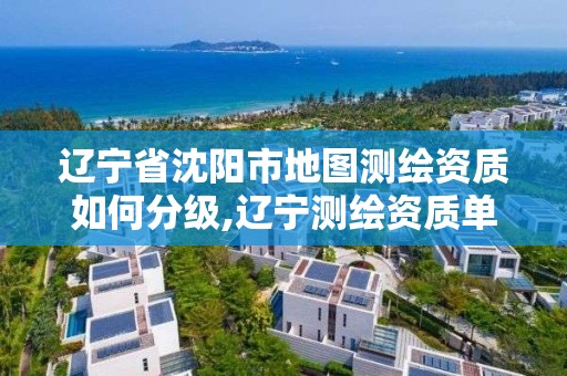 辽宁省沈阳市地图测绘资质如何分级,辽宁测绘资质单位