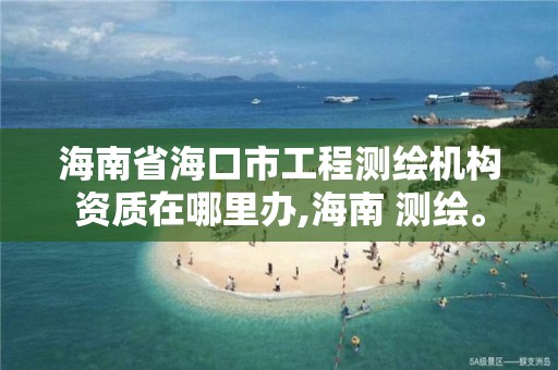 海南省海口市工程测绘机构资质在哪里办,海南 测绘。