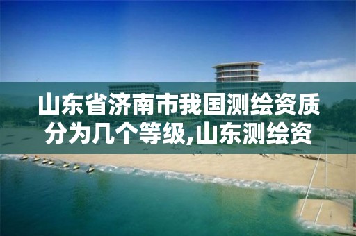 山东省济南市我国测绘资质分为几个等级,山东测绘资质查询