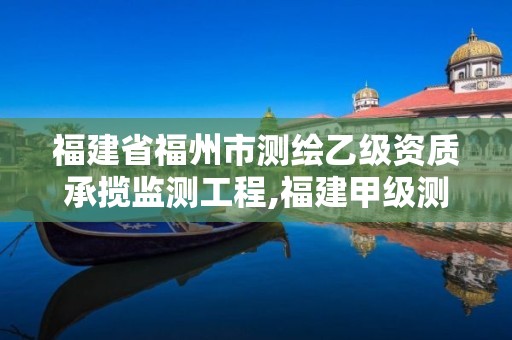 福建省福州市测绘乙级资质承揽监测工程,福建甲级测绘资质单位