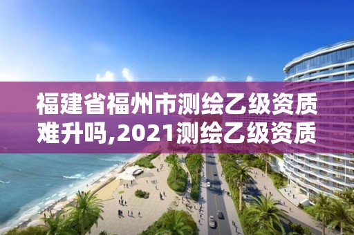 福建省福州市测绘乙级资质难升吗,2021测绘乙级资质要求