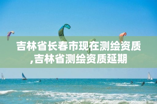 吉林省长春市现在测绘资质,吉林省测绘资质延期