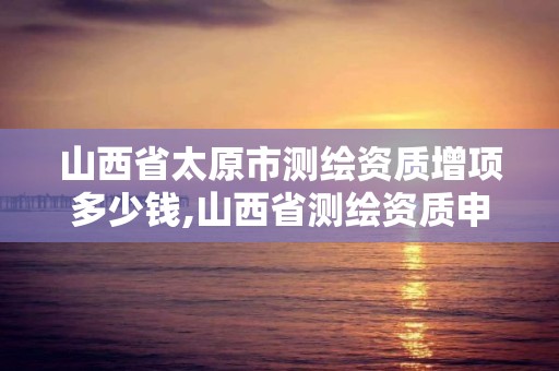 山西省太原市测绘资质增项多少钱,山西省测绘资质申请