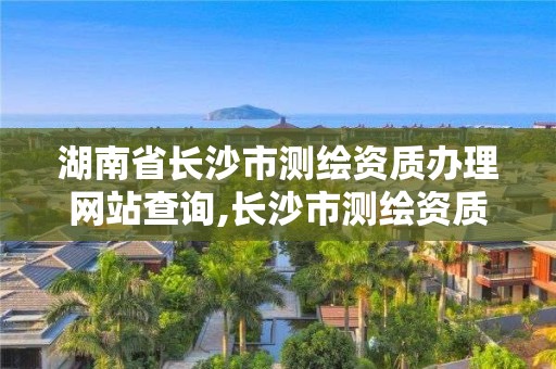 湖南省长沙市测绘资质办理网站查询,长沙市测绘资质单位名单