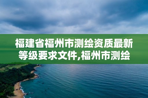 福建省福州市测绘资质最新等级要求文件,福州市测绘地理信息局