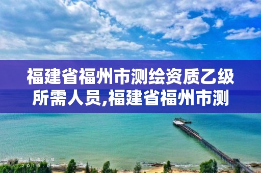 福建省福州市测绘资质乙级所需人员,福建省福州市测绘资质乙级所需人员有哪些