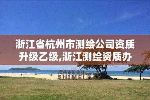 浙江省杭州市测绘公司资质升级乙级,浙江测绘资质办理流程