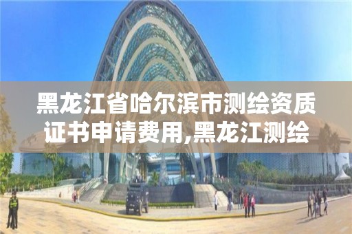 黑龙江省哈尔滨市测绘资质证书申请费用,黑龙江测绘公司乙级资质。