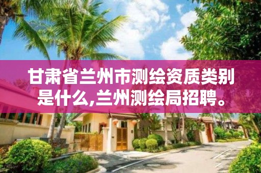 甘肃省兰州市测绘资质类别是什么,兰州测绘局招聘。