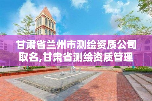 甘肃省兰州市测绘资质公司取名,甘肃省测绘资质管理平台