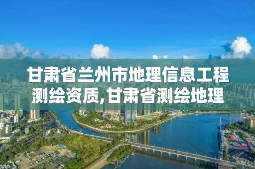 甘肃省兰州市地理信息工程测绘资质,甘肃省测绘地理信息中心