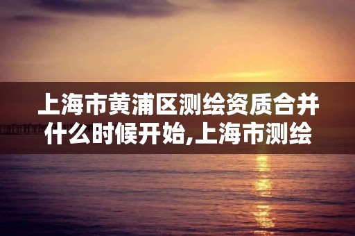 上海市黄浦区测绘资质合并什么时候开始,上海市测绘资质单位名单。