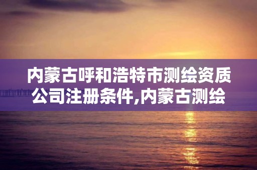 内蒙古呼和浩特市测绘资质公司注册条件,内蒙古测绘资质单位名录