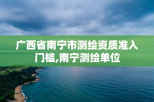 广西省南宁市测绘资质准入门槛,南宁测绘单位