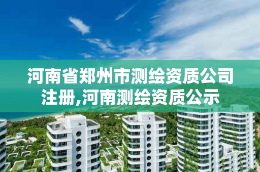 河南省郑州市测绘资质公司注册,河南测绘资质公示