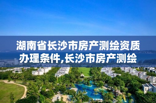 湖南省长沙市房产测绘资质办理条件,长沙市房产测绘实施细则